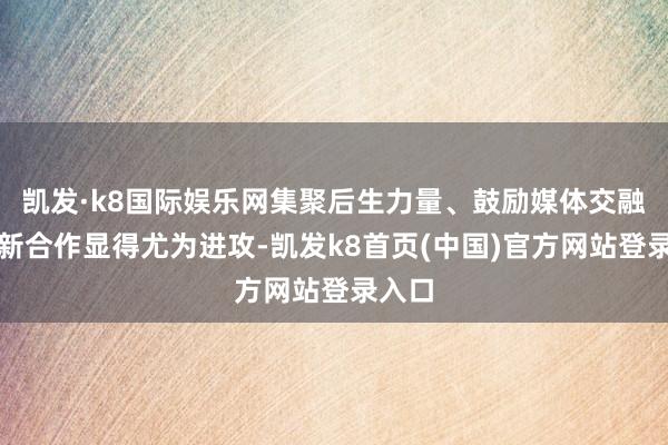 凯发·k8国际娱乐网集聚后生力量、鼓励媒体交融与创新合作显得尤为进攻-凯发k8首页(中国)官方网站登录入口