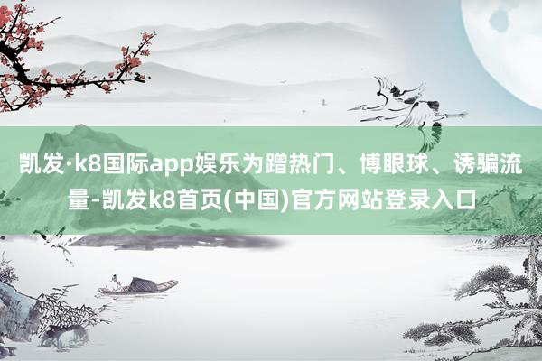 凯发·k8国际app娱乐为蹭热门、博眼球、诱骗流量-凯发k8首页(中国)官方网站登录入口
