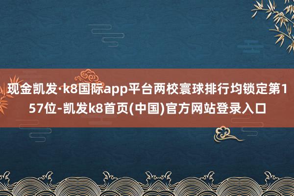 现金凯发·k8国际app平台两校寰球排行均锁定第157位-凯发k8首页(中国)官方网站登录入口