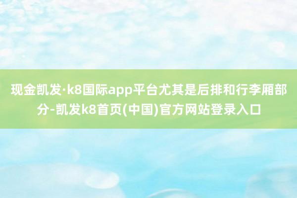 现金凯发·k8国际app平台尤其是后排和行李厢部分-凯发k8首页(中国)官方网站登录入口