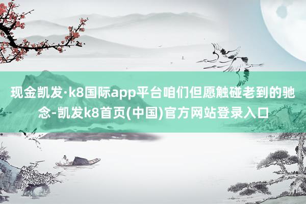 现金凯发·k8国际app平台咱们但愿触碰老到的驰念-凯发k8首页(中国)官方网站登录入口