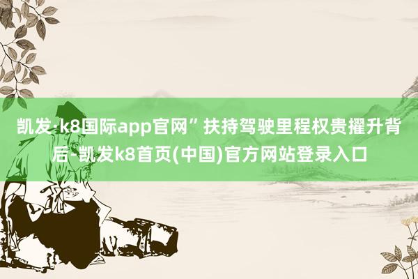 凯发·k8国际app官网”扶持驾驶里程权贵擢升背后-凯发k8首页(中国)官方网站登录入口