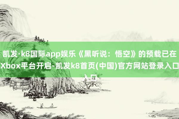 凯发·k8国际app娱乐《黑听说：悟空》的预载已在Xbox平台开启-凯发k8首页(中国)官方网站登录入口