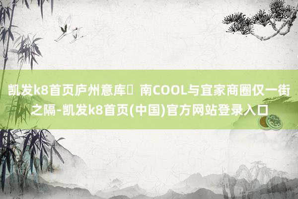 凯发k8首页庐州意库・南COOL与宜家商圈仅一街之隔-凯发k8首页(中国)官方网站登录入口
