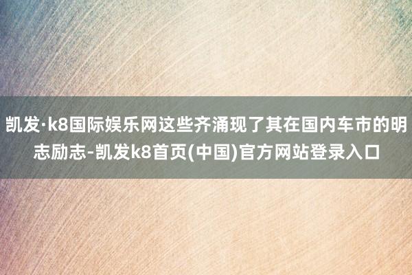 凯发·k8国际娱乐网这些齐涌现了其在国内车市的明志励志-凯发k8首页(中国)官方网站登录入口