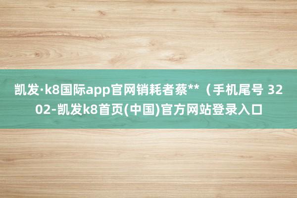 凯发·k8国际app官网销耗者蔡**（手机尾号 3202-凯发k8首页(中国)官方网站登录入口