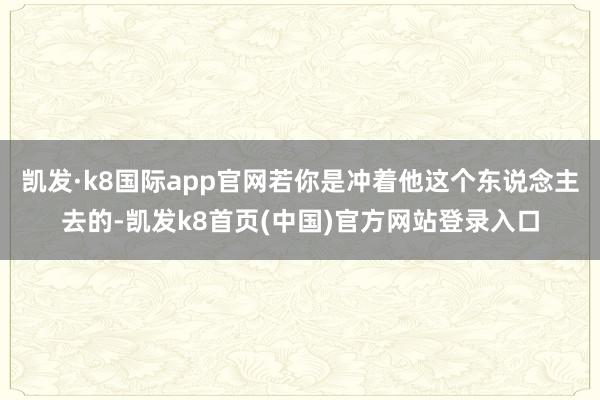 凯发·k8国际app官网若你是冲着他这个东说念主去的-凯发k8首页(中国)官方网站登录入口