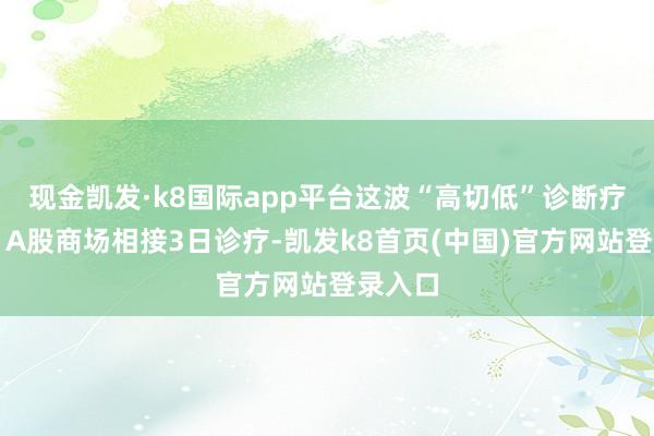 现金凯发·k8国际app平台这波“高切低”诊断疗多久？A股商场相接3日诊疗-凯发k8首页(中国)官方网站登录入口