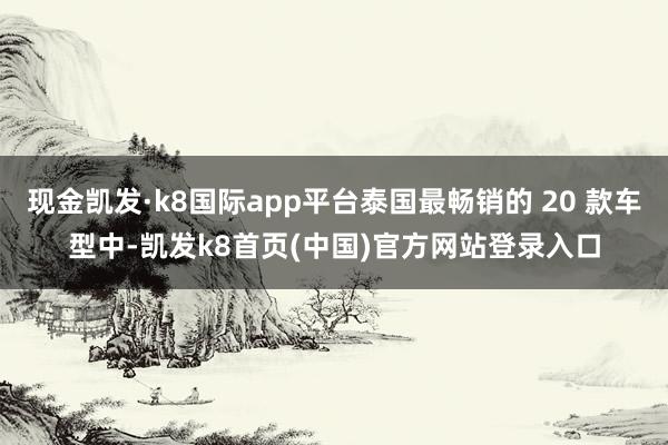 现金凯发·k8国际app平台泰国最畅销的 20 款车型中-凯发k8首页(中国)官方网站登录入口