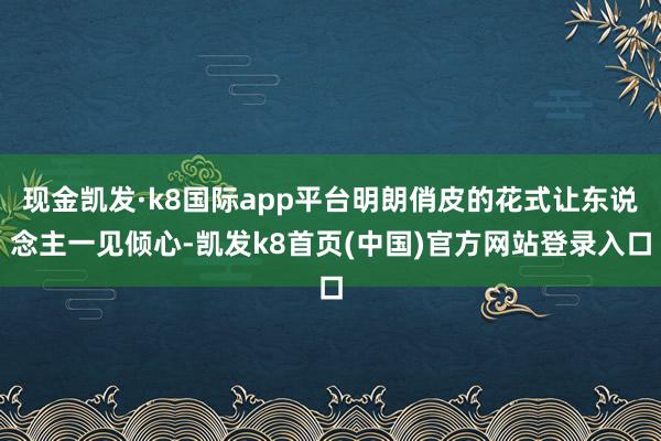 现金凯发·k8国际app平台明朗俏皮的花式让东说念主一见倾心-凯发k8首页(中国)官方网站登录入口