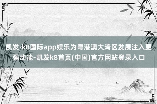 凯发·k8国际app娱乐为粤港澳大湾区发展注入更强动能-凯发k8首页(中国)官方网站登录入口