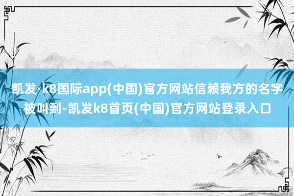 凯发·k8国际app(中国)官方网站信赖我方的名字被叫到-凯发k8首页(中国)官方网站登录入口