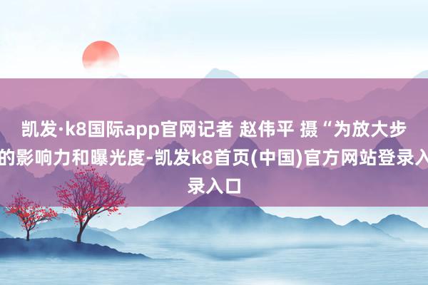 凯发·k8国际app官网记者 赵伟平 摄“为放大步履的影响力和曝光度-凯发k8首页(中国)官方网站登录入口