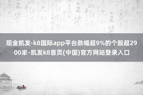 现金凯发·k8国际app平台跌幅超9%的个股超2900家-凯发k8首页(中国)官方网站登录入口