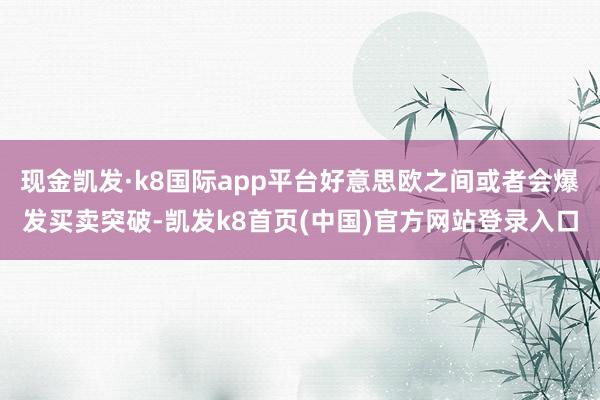 现金凯发·k8国际app平台好意思欧之间或者会爆发买卖突破-凯发k8首页(中国)官方网站登录入口