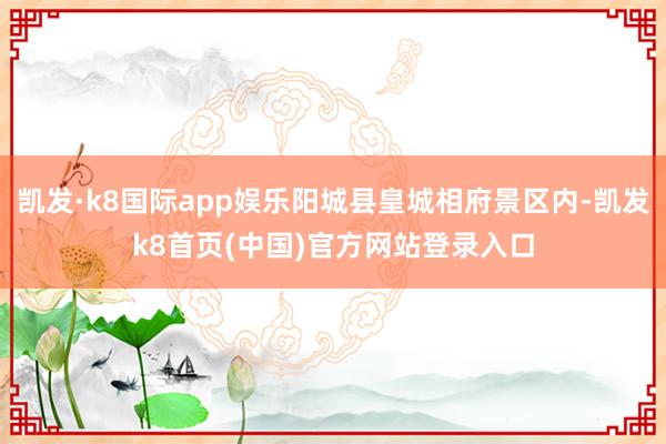 凯发·k8国际app娱乐阳城县皇城相府景区内-凯发k8首页(中国)官方网站登录入口
