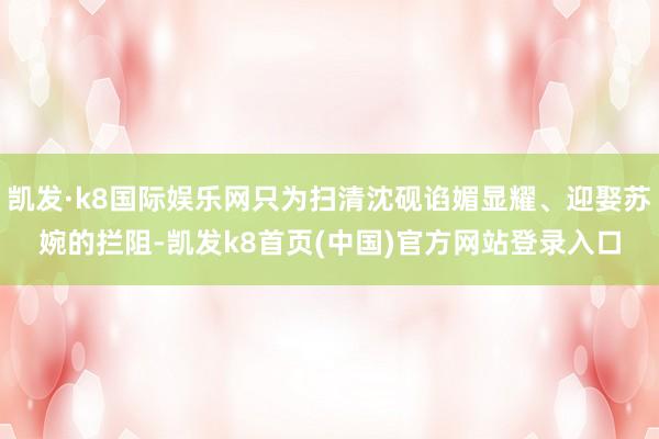凯发·k8国际娱乐网只为扫清沈砚谄媚显耀、迎娶苏婉的拦阻-凯发k8首页(中国)官方网站登录入口