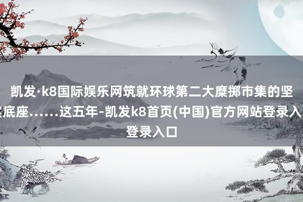 凯发·k8国际娱乐网筑就环球第二大糜掷市集的坚实底座……这五年-凯发k8首页(中国)官方网站登录入口
