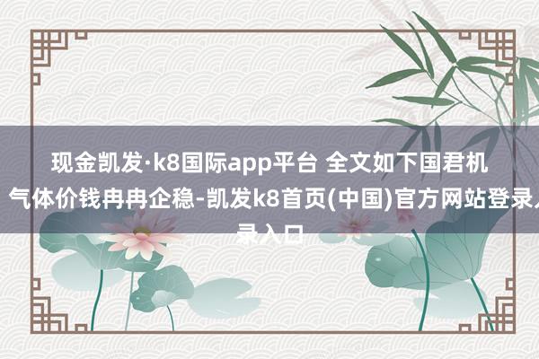 现金凯发·k8国际app平台 　　全文如下　　国君机械｜气体价钱冉冉企稳-凯发k8首页(中国)官方网站登录入口