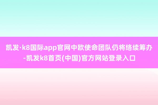 凯发·k8国际app官网中欧使命团队仍将络续筹办-凯发k8首页(中国)官方网站登录入口