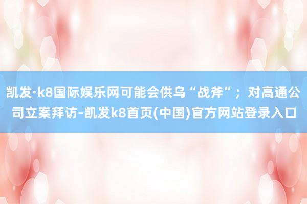凯发·k8国际娱乐网可能会供乌“战斧”；对高通公司立案拜访-凯发k8首页(中国)官方网站登录入口