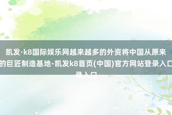 凯发·k8国际娱乐网越来越多的外资将中国从原来的巨匠制造基地-凯发k8首页(中国)官方网站登录入口