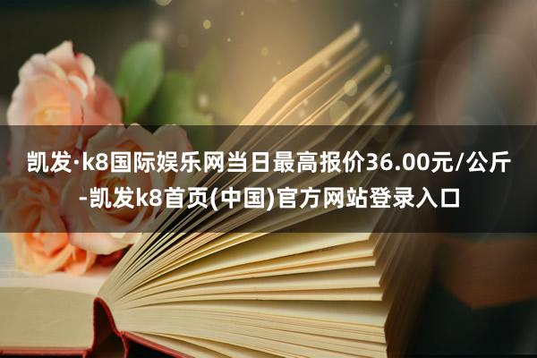 凯发·k8国际娱乐网当日最高报价36.00元/公斤-凯发k8首页(中国)官方网站登录入口