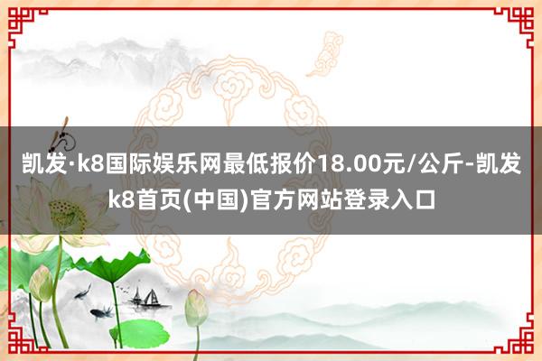 凯发·k8国际娱乐网最低报价18.00元/公斤-凯发k8首页(中国)官方网站登录入口
