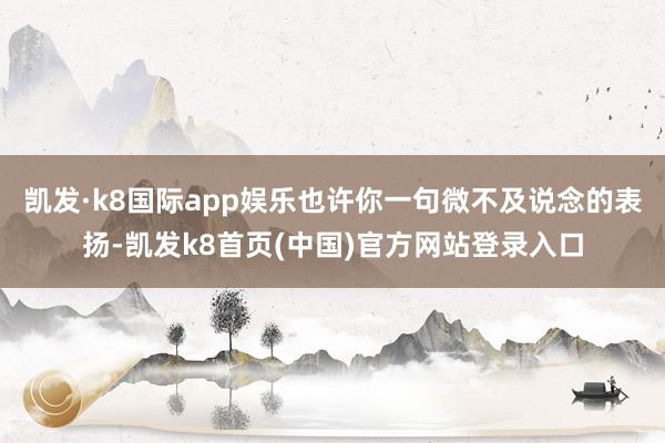 凯发·k8国际app娱乐也许你一句微不及说念的表扬-凯发k8首页(中国)官方网站登录入口