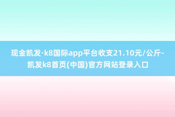现金凯发·k8国际app平台收支21.10元/公斤-凯发k8首页(中国)官方网站登录入口