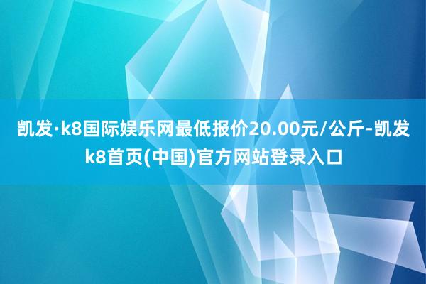凯发·k8国际娱乐网最低报价20.00元/公斤-凯发k8首页(中国)官方网站登录入口