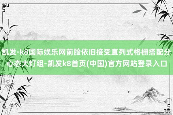 凯发·k8国际娱乐网前脸依旧接受直列式格栅搭配分心态大灯组-凯发k8首页(中国)官方网站登录入口