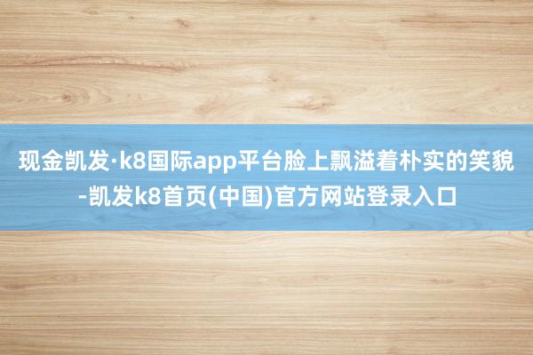 现金凯发·k8国际app平台脸上飘溢着朴实的笑貌-凯发k8首页(中国)官方网站登录入口