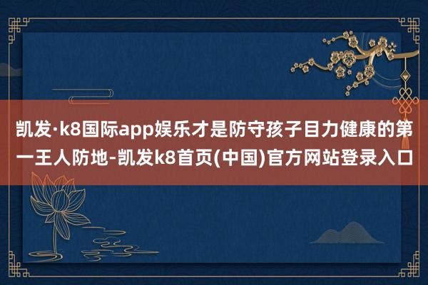 凯发·k8国际app娱乐才是防守孩子目力健康的第一王人防地-凯发k8首页(中国)官方网站登录入口