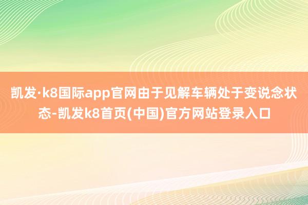 凯发·k8国际app官网由于见解车辆处于变说念状态-凯发k8首页(中国)官方网站登录入口