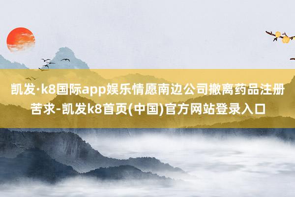 凯发·k8国际app娱乐情愿南边公司撤离药品注册苦求-凯发k8首页(中国)官方网站登录入口