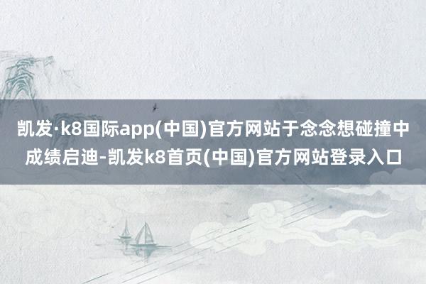 凯发·k8国际app(中国)官方网站于念念想碰撞中成绩启迪-凯发k8首页(中国)官方网站登录入口