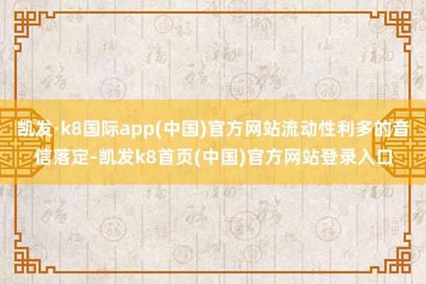 凯发·k8国际app(中国)官方网站流动性利多的音信落定-凯发k8首页(中国)官方网站登录入口