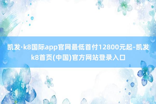 凯发·k8国际app官网最低首付12800元起-凯发k8首页(中国)官方网站登录入口
