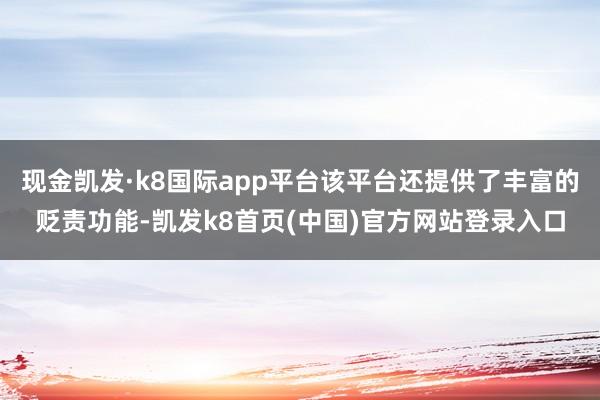 现金凯发·k8国际app平台该平台还提供了丰富的贬责功能-凯发k8首页(中国)官方网站登录入口