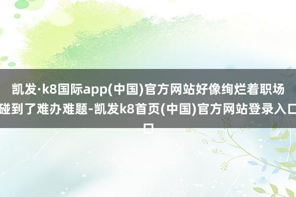 凯发·k8国际app(中国)官方网站好像绚烂着职场碰到了难办难题-凯发k8首页(中国)官方网站登录入口