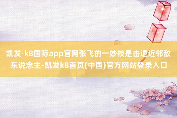 凯发·k8国际app官网张飞的一妙技是击退近邻敌东说念主-凯发k8首页(中国)官方网站登录入口