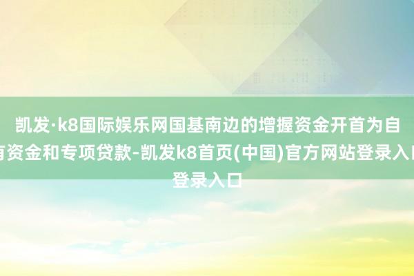 凯发·k8国际娱乐网国基南边的增握资金开首为自有资金和专项贷款-凯发k8首页(中国)官方网站登录入口