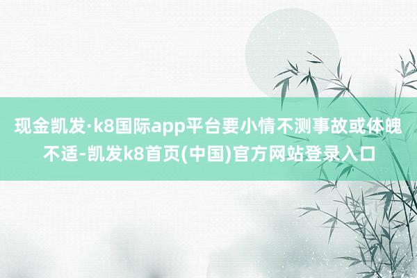 现金凯发·k8国际app平台要小情不测事故或体魄不适-凯发k8首页(中国)官方网站登录入口