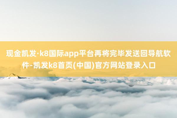 现金凯发·k8国际app平台再将完毕发送回导航软件-凯发k8首页(中国)官方网站登录入口