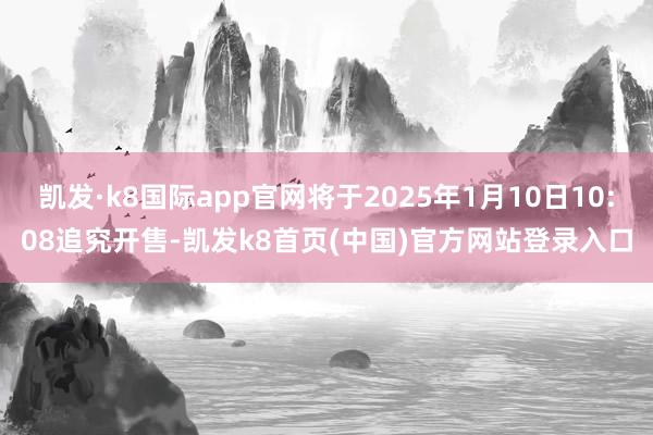 凯发·k8国际app官网将于2025年1月10日10:08追究开售-凯发k8首页(中国)官方网站登录入口