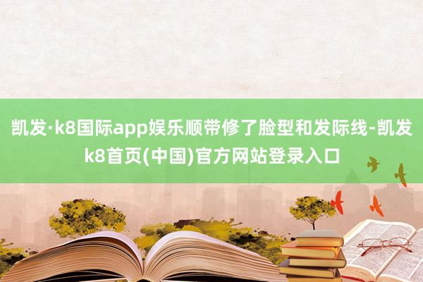 凯发·k8国际app娱乐顺带修了脸型和发际线-凯发k8首页(中国)官方网站登录入口