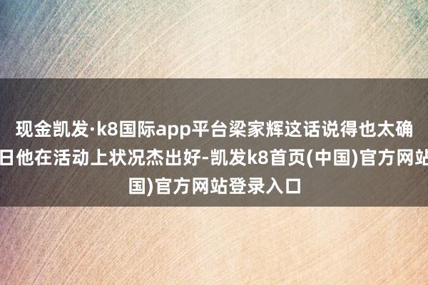 现金凯发·k8国际app平台梁家辉这话说得也太确实了！本日他在活动上状况杰出好-凯发k8首页(中国)官方网站登录入口