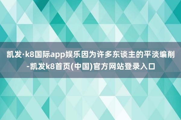 凯发·k8国际app娱乐因为许多东谈主的平淡编削-凯发k8首页(中国)官方网站登录入口
