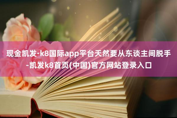 现金凯发·k8国际app平台天然要从东谈主间脱手-凯发k8首页(中国)官方网站登录入口